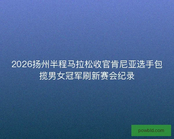 2026扬州半程马拉松收官肯尼亚选手包揽男女冠军刷新赛会纪录