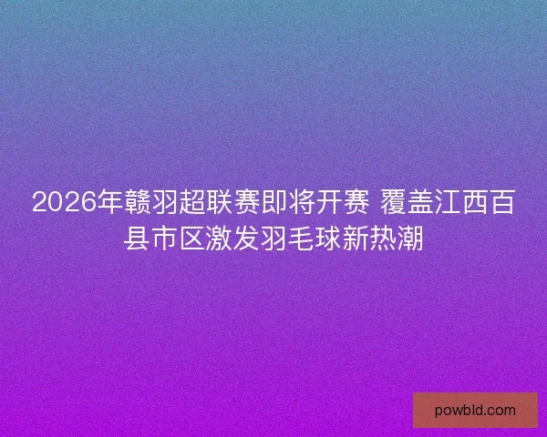 2026年赣羽超联赛即将开赛 覆盖江西百县市区激发羽毛球新热潮 2026年赣羽超联赛即将开赛 覆盖江西百县市区激发羽毛球新热潮