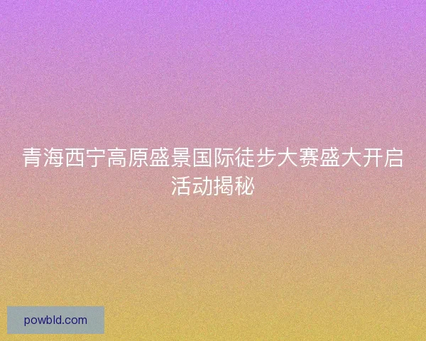 青海西宁高原盛景国际徒步大赛盛大开启活动揭秘 青海西宁高原盛景国际徒步大赛盛大开启活动揭秘