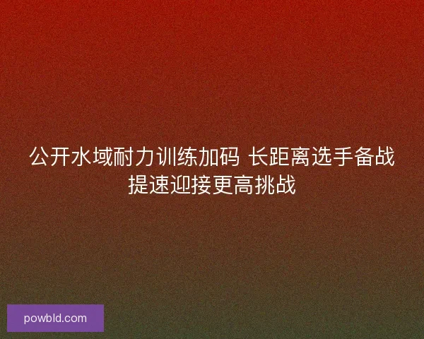 公开水域耐力训练加码 长距离选手备战提速迎接更高挑战 公开水域耐力训练加码 长距离选手备战提速迎接更高挑战