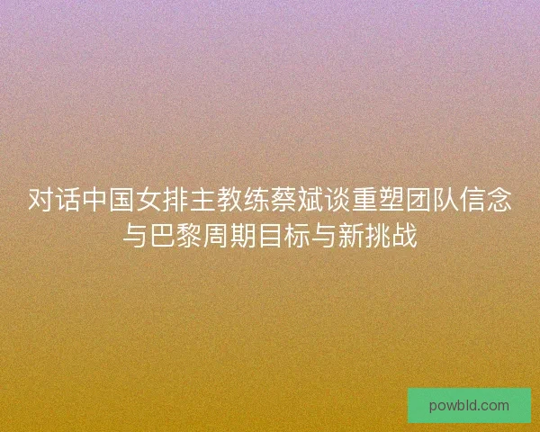 对话中国女排主教练蔡斌谈重塑团队信念与巴黎周期目标与新挑战 对话中国女排主教练蔡斌谈重塑团队信念与巴黎周期目标与新挑战