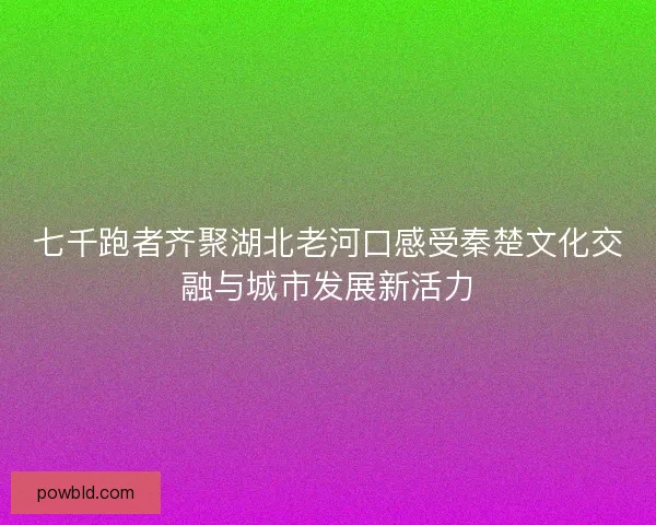 七千跑者齐聚湖北老河口感受秦楚文化交融与城市发展新活力 七千跑者齐聚湖北老河口感受秦楚文化交融与城市发展新活力