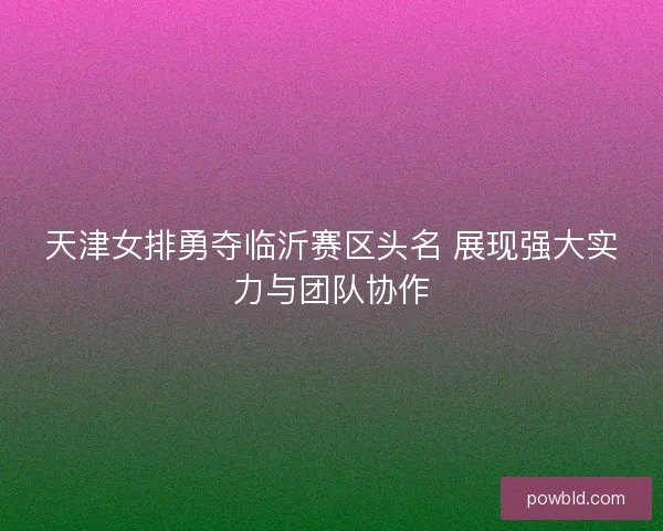 天津女排勇夺临沂赛区头名 展现强大实力与团队协作