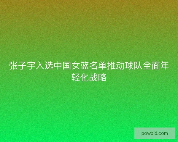 张子宇入选中国女篮名单推动球队全面年轻化战略
