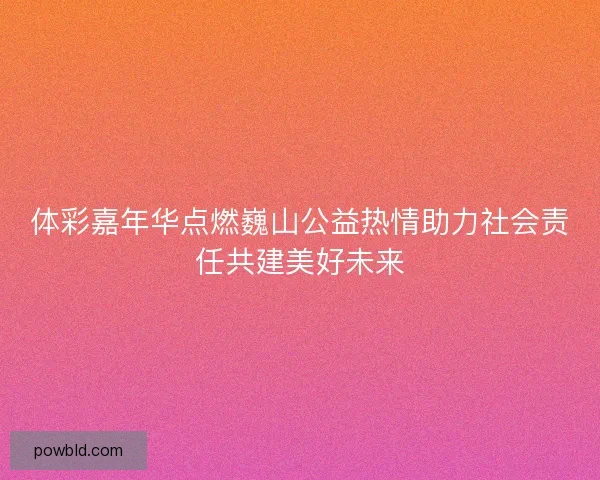 体彩嘉年华点燃巍山公益热情助力社会责任共建美好未来
