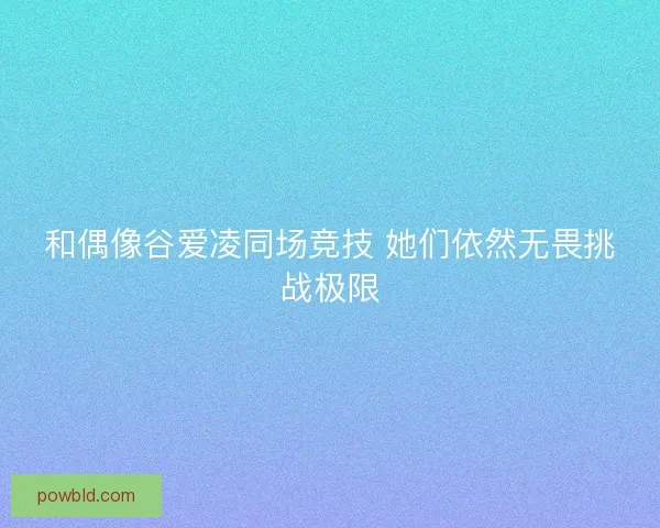 和偶像谷爱凌同场竞技 她们依然无畏挑战极限 和偶像谷爱凌同场竞技 她们依然无畏挑战极限