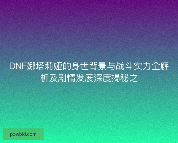 DNF娜塔莉娅的身世背景与战斗实力全解析及剧情发展深度揭秘之