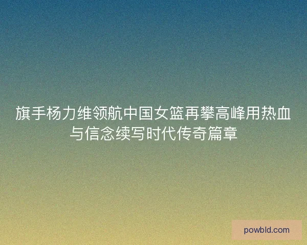 旗手杨力维领航中国女篮再攀高峰用热血与信念续写时代传奇篇章