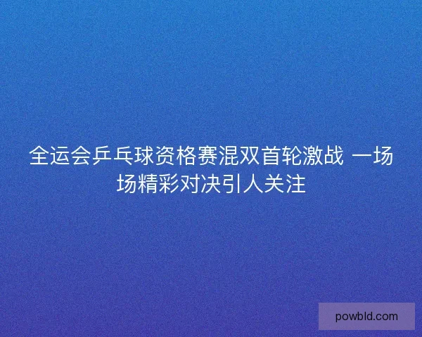 全运会乒乓球资格赛混双首轮激战 一场场精彩对决引人关注